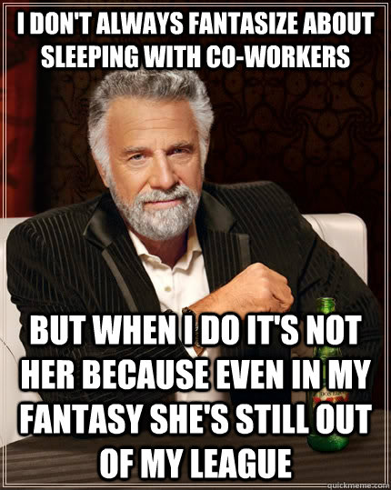 I don't always fantasize about sleeping with co-workers but when I do it's not her because even in my fantasy she's still out of my league  The Most Interesting Man In The World