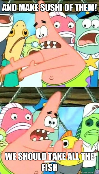 And make sushi of theM! We should take all the fish  Push it somewhere else Patrick