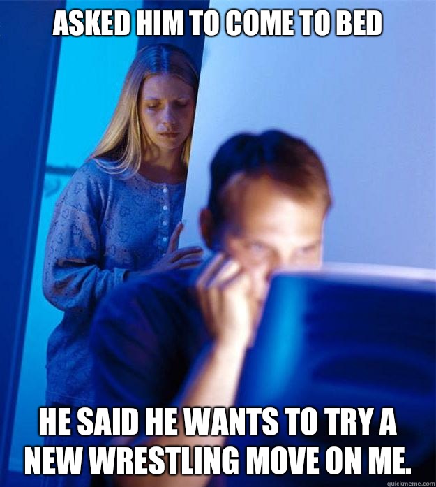 Asked him to come to bed He said he wants to try a new wrestling move on me.   Redditors Wife