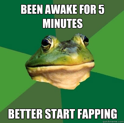 been awake for 5 minutes better start fapping  Foul Bachelor Frog