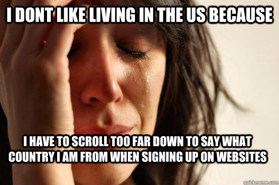 I dont like living in the US because I have to scroll too far down to say what country i am from when signing up on websites  First World Problems