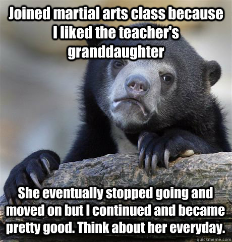Joined martial arts class because I liked the teacher's granddaughter She eventually stopped going and moved on but I continued and became pretty good. Think about her everyday.  Confession Bear