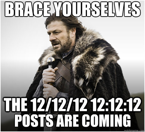 brace yourselves THE 12/12/12 12:12:12 POSTS ARE COMING - brace yourselves THE 12/12/12 12:12:12 POSTS ARE COMING  Imminent Ned better