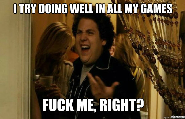 I try doing well in all my games FUCK ME, RIGHT?  fuck me right