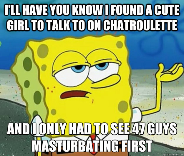 I'll have you know I found a cute girl to talk to on chatroulette And I only had to see 47 guys masturbating first  Tough Spongebob