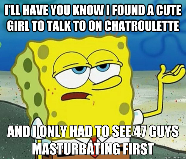 I'll have you know I found a cute girl to talk to on chatroulette And I only had to see 47 guys masturbating first - I'll have you know I found a cute girl to talk to on chatroulette And I only had to see 47 guys masturbating first  Tough Spongebob