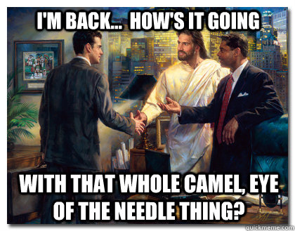 I'm back...  How's it going with that whole camel, eye of the needle thing?  Business Jesus