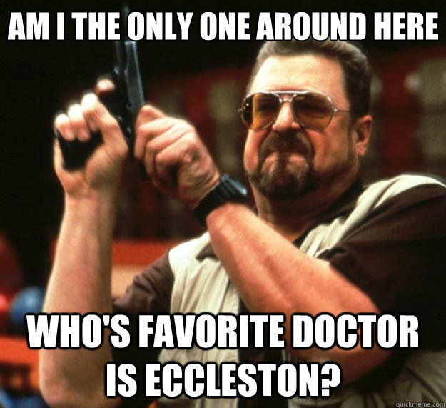 Am I the only one around here Who's favorite doctor is Eccleston? - Am I the only one around here Who's favorite doctor is Eccleston?  Big Lebowski