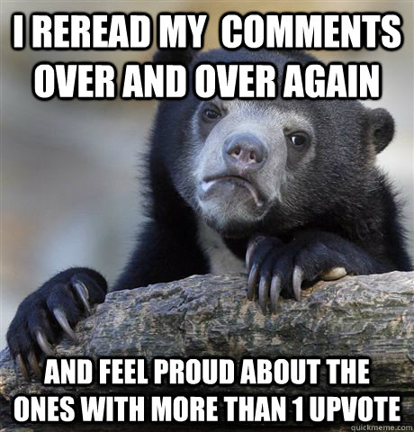 I reread my  comments over and over again and feel proud about the ones with more than 1 upvote  Confession Bear