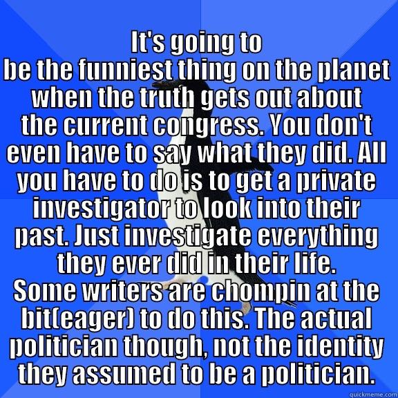 for the record penguin -  IT'S GOING TO BE THE FUNNIEST THING ON THE PLANET WHEN THE TRUTH GETS OUT ABOUT THE CURRENT CONGRESS. YOU DON'T EVEN HAVE TO SAY WHAT THEY DID. ALL YOU HAVE TO DO IS TO GET A PRIVATE INVESTIGATOR TO LOOK INTO THEIR PAST. JUST INVESTIGATE EVERYTHING THEY E Socially Awkward Penguin