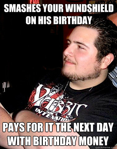 smashes your windshield on his birthday pays for it the next day with birthday money  