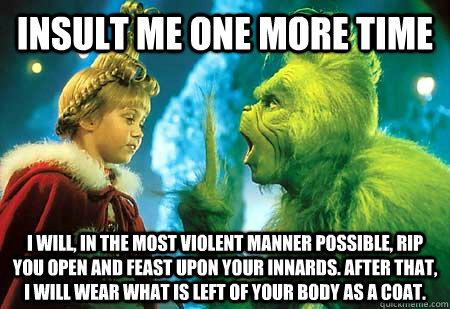 INSULT ME ONE MORE TIME I WILL, IN THE MOST VIOLENT MANNER POSSIBLE, RIP YOU OPEN AND FEAST UPON YOUR INNARDS. After that, I will wear what is left of your body as a coat. - INSULT ME ONE MORE TIME I WILL, IN THE MOST VIOLENT MANNER POSSIBLE, RIP YOU OPEN AND FEAST UPON YOUR INNARDS. After that, I will wear what is left of your body as a coat.  The Grinch