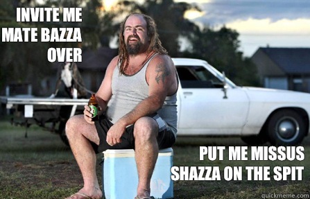 Invite me mate bazza over Put me missus shazza on the spit  Aussie bogan