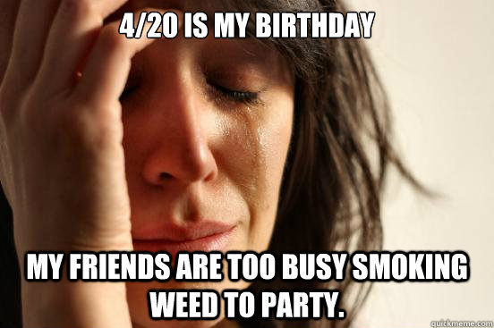 4/20 is my birthday My friends are too busy smoking weed to party.  First World Problems