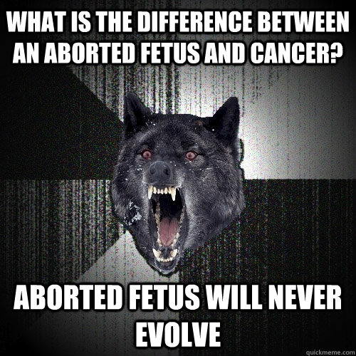 what is the difference between an aborted fetus and Cancer? aborted fetus will never evolve  Insanity Wolf