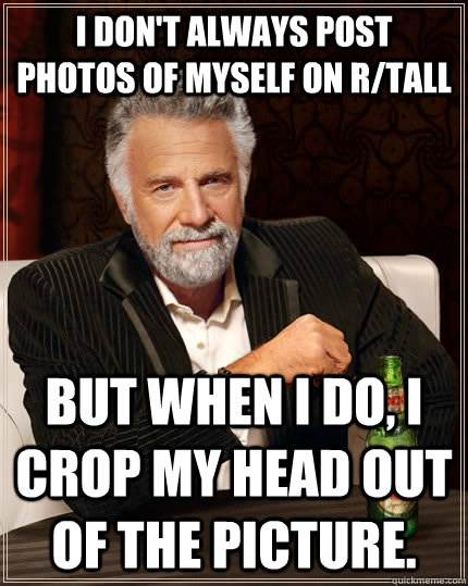 I don't always post photos of myself on r/tall But when I do, I crop my head out of the picture.  The Most Interesting Man In The World