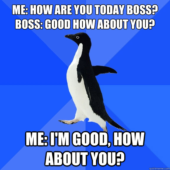 Me: How are you today boss?
Boss: Good how about you? Me: I'm good, how about you?  Socially Awkward Penguin