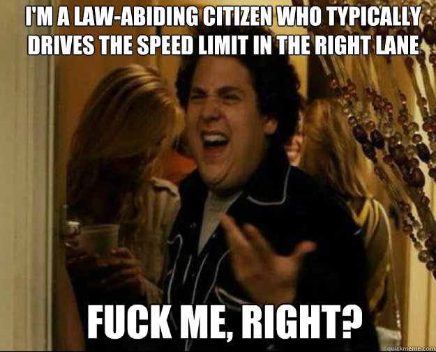 I'm a law-abiding citizen who typically
drives the speed limit in the right lane FUCK ME, RIGHT?   fuck me right