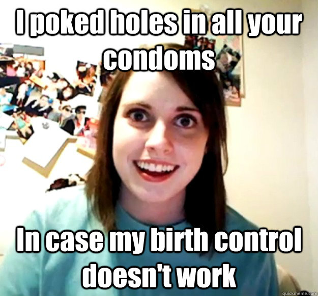 I poked holes in all your condoms In case my birth control doesn't work  Overly Attached Girlfriend