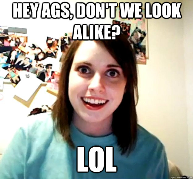 hey ags, don't we look alike? LOL  Overly Attached Girlfriend