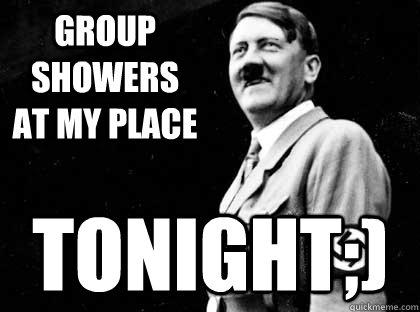 group showers at my place tonight;) - group showers at my place tonight;)  HITLER YOLO