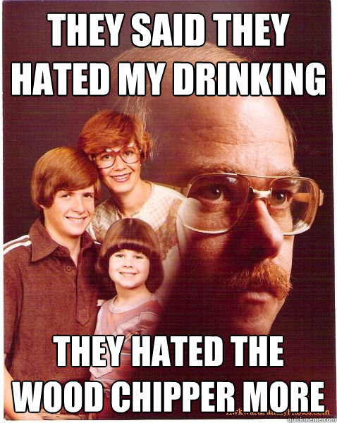 They said they hated my drinking They hated the wood chipper more  Vengeance Dad