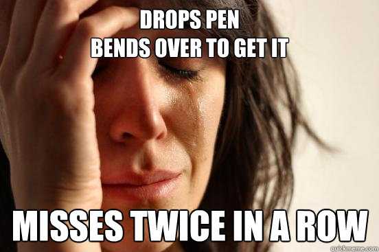 Drops pen  
bends over to get it misses twice in a row  First World Problems