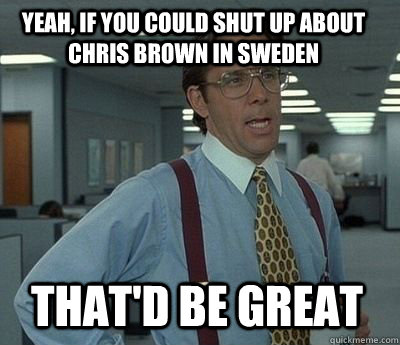 Yeah, if you could shut up about chris brown in sweden That'd be great - Yeah, if you could shut up about chris brown in sweden That'd be great  Bill Lumbergh