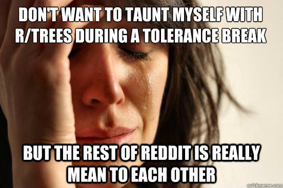 DOn't want to taunt myself with r/trees during a tolerance break but The rest of Reddit is really mean to each other   First World Problems