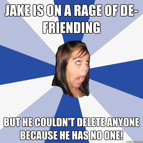 JAKE IS ON A RAGE OF DE-FRIENDING BUT HE COULDN'T DELETE ANYONE BECAUSE HE HAS NO ONE!  Annoying Facebook Girl
