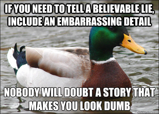 If you need to tell a believable lie, include an embarrassing detail nobody will doubt a story that makes you look dumb
 - If you need to tell a believable lie, include an embarrassing detail nobody will doubt a story that makes you look dumb
  Actual Advice Mallard