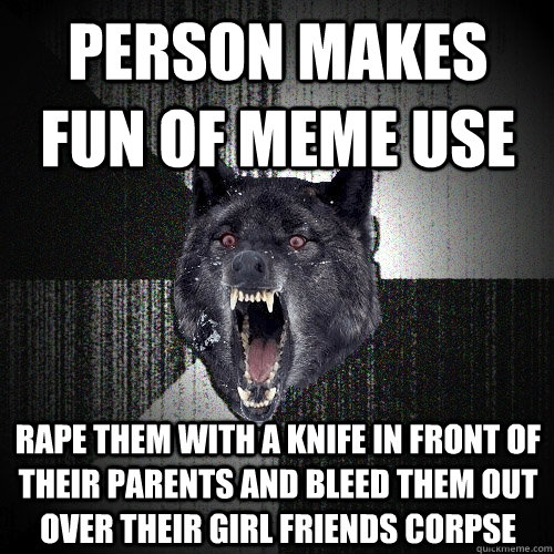 Person makes fun of meme use rape them with a knife in front of their parents and bleed them out over their girl friends corpse  Insanity Wolf
