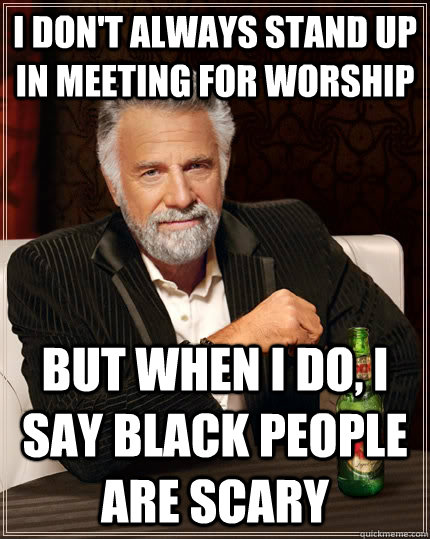 I don't always stand up in meeting for worship  But when I do, I say black people are scary  The Most Interesting Man In The World