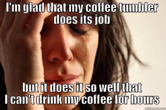 I'M GLAD THAT MY COFFEE TUMBLER DOES ITS JOB BUT IT DOES IT SO WELL THAT I CAN'T DRINK MY COFFEE FOR HOURS First World Problems