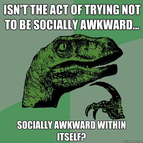 Isn't the act of trying NOT to be socially awkward... Socially awkward within itself?  Philosoraptor