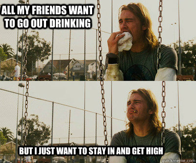 All my friends want to go out drinking but I just want to stay in and get high  First World Stoner Problems