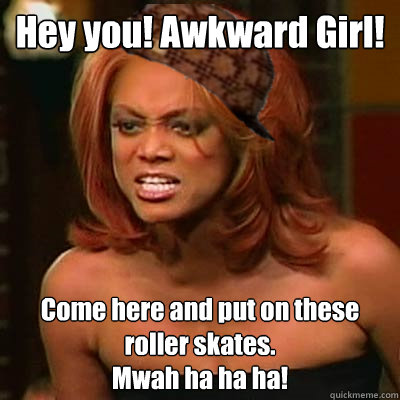 Hey you! Awkward Girl! Come here and put on these roller skates. 
Mwah ha ha ha!  Scumbag Tyra