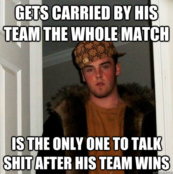 Gets carried by his team the whole match Is the only one to talk shit after his team wins  Scumbag Steve