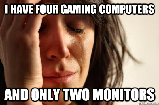I have four gaming computers And only two monitors  First World Problems