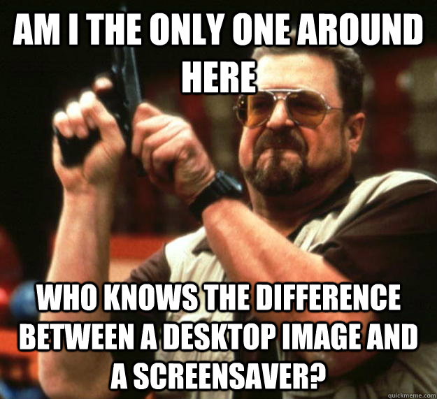 am I the only one around here Who knows the difference between a desktop image and a screensaver?  Angry Walter
