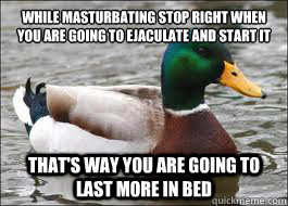 While masturbating stop right when you are going to ejaculate and start it again That's way you are going to last more in bed  Good Advice Duck