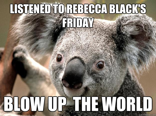 Listened to rebecca black's friday Blow up  the world  Evil Koala Bear