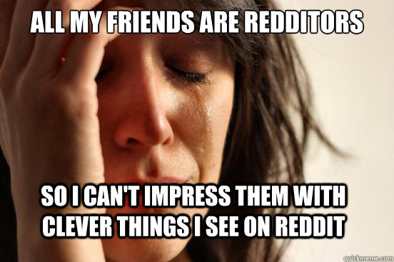All My friends are redditors so i can't impress them with clever things i see on reddit  FirstWorldProblems