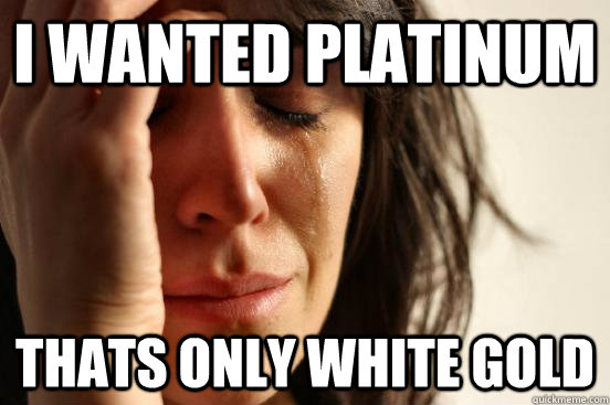 I wanted platinum thats only white gold  First World Problems