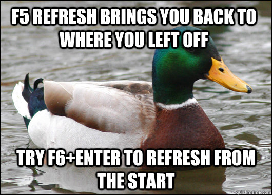 F5 refresh brings you back to where you left off Try F6+Enter to refresh from the start - F5 refresh brings you back to where you left off Try F6+Enter to refresh from the start  Actual Advice Mallard