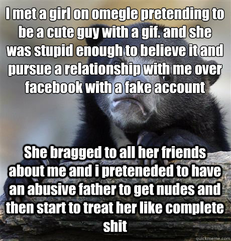 I met a girl on omegle pretending to be a cute guy with a gif. and she was stupid enough to believe it and pursue a relationship with me over facebook with a fake account She bragged to all her friends about me and i preteneded to have an abusive father t  Confession Bear