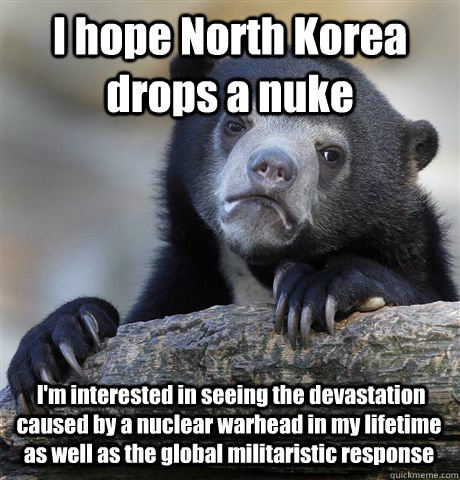 I hope North Korea drops a nuke  I'm interested in seeing the devastation caused by a nuclear warhead in my lifetime as well as the global militaristic response  Confession Bear