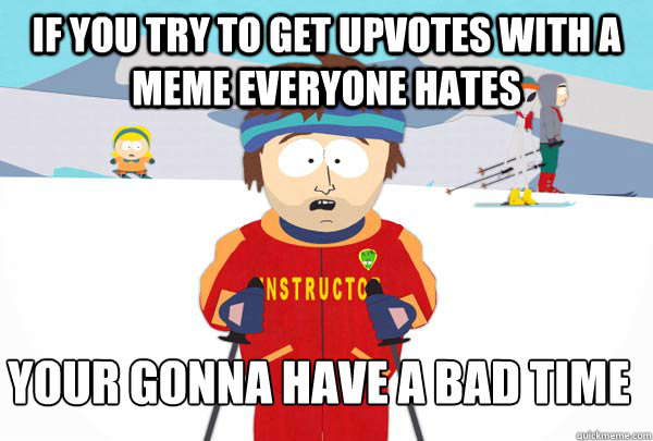 If you try to get upvotes with a meme everyone hates your gonna have a bad time
  Super Cool Ski Instructor