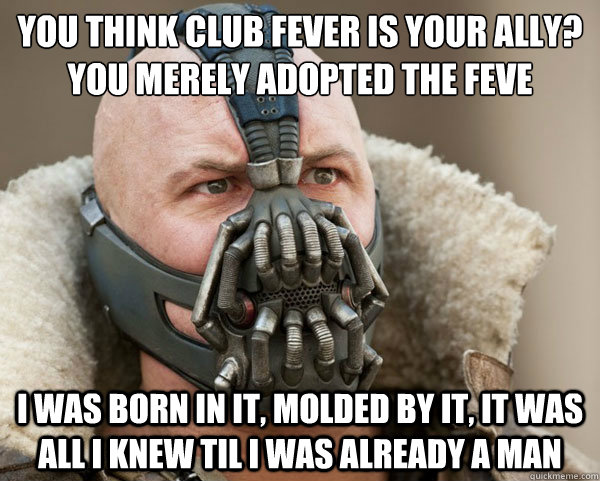 You think club fever is your ally?
you merely adopted the feve I was born in it, molded by it, it was all i knew til i was already a man  Bane Connery
