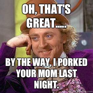 Oh, that's great..... By the way, I porked your mom last night.  Condescending Wonka